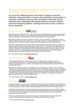 Singapore’s e-Retail companies are constantly innovating to meet
the changing needs of consumers.

As one of the e-Retail pioneers in the sector, Singapore consumer
infocomm companies deliver a unique value proposition with strengths in
innovation, distribution and sourcing. Homegrown companies such as
EpiCentre have collaborated with industry partners to launch a Mobile
Commerce Shopping platform, enabling consumers to enjoy a shop-on-
the-go experience.


EpiCentre Holdings Ltd
EpiCentre Holdings Limited (“EpiCentre” or the “Group”) is one of the fastest-growing and most prominent digital
lifestyle companies in Singapore. It was established in 2002 as the first Apple Premium Reseller (“APR”) in the
region and was listed on the Catalist Board of the Singapore Exchange on 18 January 2008.

EpiCentre has redefined the shopping experience for Apple consumers by offering a comprehensive range of
Apple and Apple-related products as well as pre- and post-sale services in a one-stop lifestyle digital hub. Today,
it operates a total of 18 stores in Singapore, Malaysia and China with plans to further extend its footprint.

Apart from retailing Apple and Apple-related products in EpiCentre stores, the Group also retails an extensive
range of accessories in EpiLife concept stores where Fashion meets IT. EpiLife also carries merchandise under
iWorld, the Group’s proprietary brand of accessories targeted at the young and trendy. In line with the Group’s
penchant for innovation, it has spearheaded one of Southeast Asia’s pioneering m-commerce platforms coined
EpiLife On The Go. This unique shopping experience drives sales through the clever placements of Quick
Response (QR) codes on both traditional and non-traditional promotional mediums.

For more information, please visit www.epicentreasia.com


Trek 2000 International Ltd

Trek 2000 International Ltd is an industry leader, innovator, original inventor and patent owner of the
ThumbDrive® (USB Flash Drive) . Trek offers state-of-the-art design solutions ranging from Mobile Media
Solutions, Wireless, Anti-piracy, Compression and Encryption to sophisticated Enterprise solutions for the fast
changing digital industry.

With its library of granted patents, Trek is represented all over the world and has offices in the U.S., Malaysia,
Thailand, India, Hong Kong, Singapore, the Netherlands, China, the Philippines, Vietnam, Cambodia and Japan to
serve rapidly expanding markets in all regions. A public company on the Singapore Stock Exchange (SGX:TREK),
Trek 2000 was named by Forbes Global as one of the Best Small Companies in the World for 2000 and 2002.
Trek 2000 was also ranked the Best Managed Small Company in Singapore by AsiaMoney (of Euromoney). In
2008, Trek 2000 received the INVENT Singapore Award.

For more information, please visit www.trek2000.com.sg


Xmi Pte Ltd

Founded in Singapore, Xmi Pte Ltd is a technology-driven company focused on bringing the very latest RAVE of
multimedia products to the global market. As we enter a fast-paced digital age, the ability to foresee market trends
and react dynamically to market changes becomes quintessential to the success of any technology business.

Xmi Pte Ltd’s main objective is in creating multimedia devices that will precede major trends in Digital Lifestyle
Technology. With unique products of superior functionality, mass-market appeal and uncompromising quality, Xmi
Pte Ltd is set to push the boundaries of technology with new exciting products and to build a global brand
synonymous with future innovations.

Xmi Pte Ltd currently distributes the award-winning X-mini™ Capsule Speakers™ through networks in 80
countries in North America, Latin America, Europe, Middle East, Asia Pacific and Australia.

For more information, please visit www.x-mini.com
 