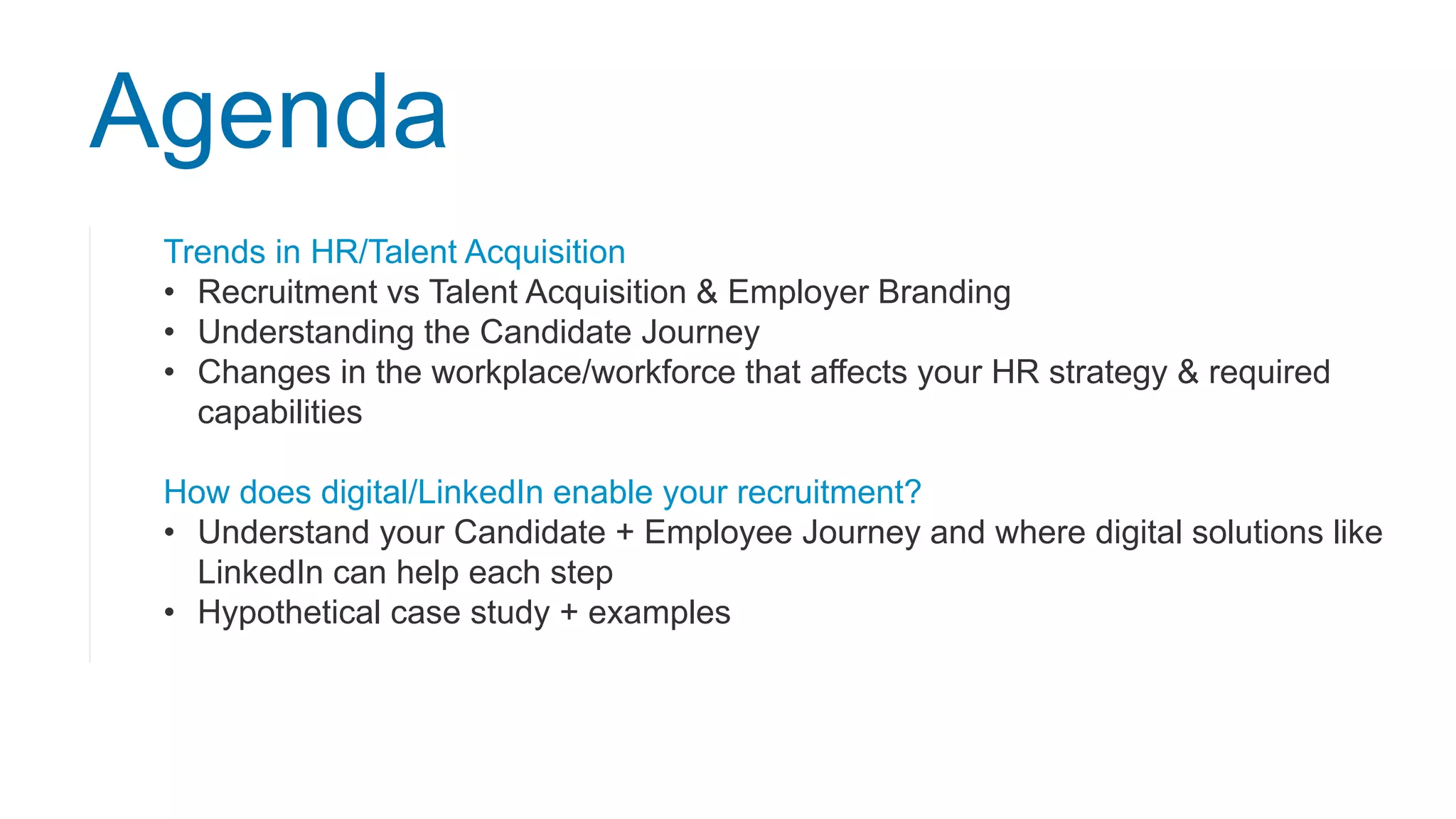 Trends in HR/Talent Acquisition
• Recruitment vs Talent Acquisition & Employer Branding
• Understanding the Candidate Journey
• Changes in the workplace/workforce that affects your HR strategy & required
capabilities
How does digital/LinkedIn enable your recruitment?
• Understand your Candidate + Employee Journey and where digital solutions like
LinkedIn can help each step
• Hypothetical case study + examples
Agenda
 