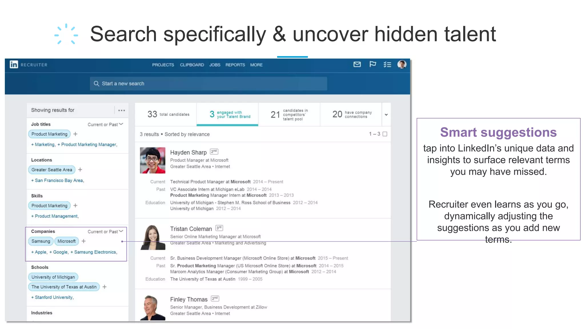 Search specifically & uncover hidden talent
Smart suggestions
tap into LinkedIn’s unique data and
insights to surface relevant terms
you may have missed.
Recruiter even learns as you go,
dynamically adjusting the
suggestions as you add new
terms.
 