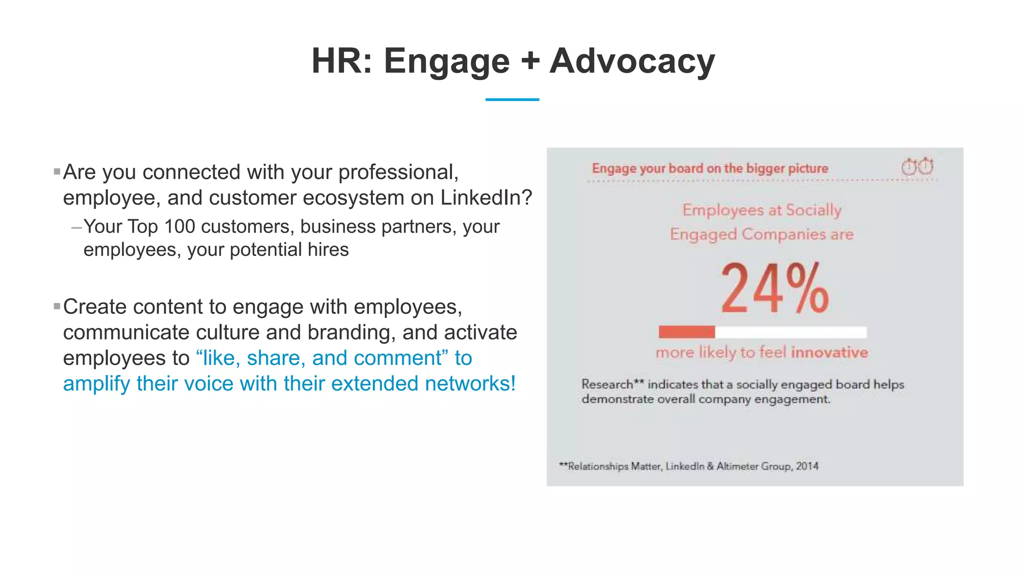HR: Engage + Advocacy
Are you connected with your professional,
employee, and customer ecosystem on LinkedIn?
–Your Top 100 customers, business partners, your
employees, your potential hires
Create content to engage with employees,
communicate culture and branding, and activate
employees to “like, share, and comment” to
amplify their voice with their extended networks!
 