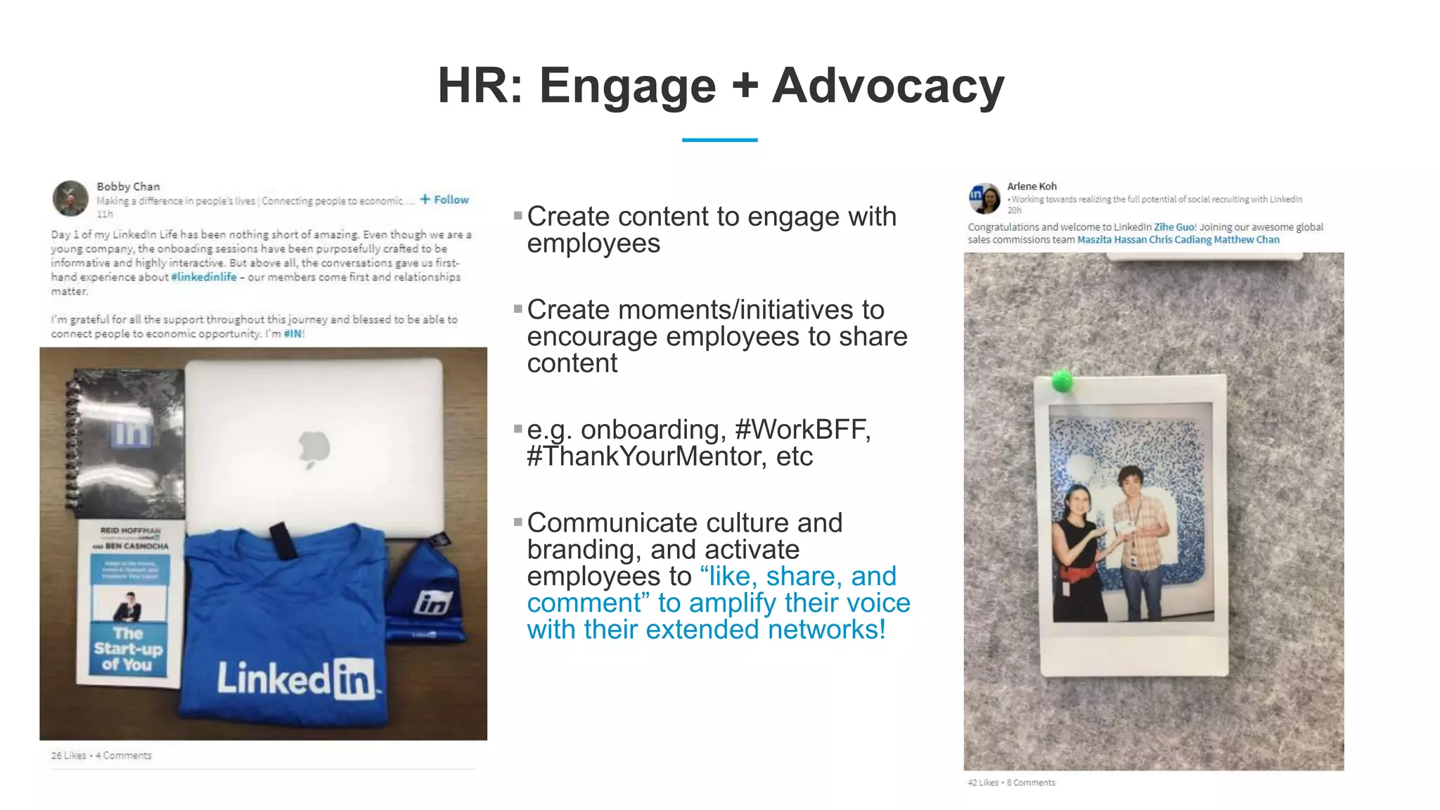 HR: Engage + Advocacy
Create content to engage with
employees
Create moments/initiatives to
encourage employees to share
content
e.g. onboarding, #WorkBFF,
#ThankYourMentor, etc
Communicate culture and
branding, and activate
employees to “like, share, and
comment” to amplify their voice
with their extended networks!
 