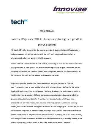 PRESS RELEASE
Innovise IES joins techUK to champion technology-led growth in
the UK economy
18 March 2014, UK: Innovise IES, the leading provider of Cortex Intelligent IT Automation,
today announced it is joining with techUK, the UK’s technology trade association, to
champion technology-led growth in the UK economy.
Innovise IES will coordinate efforts with techUK, continuing to increase the momentum in the
next generation of Intelligent IT automation technology. Supporting the “Automate Britain”
campaign to increase the competitiveness of UK companies, Innovise IES aims to ensure the
UK maintains the centre of excellence for business automation.
Commenting on the membership, Jonathan Hobday, Innovise Commercial Director
said “Innovise is proud to be a member of techUK. It is the perfect platform for the many
leading UK technology firms to collaborate. We have developed the technology to lead the
world in the next generation of IT and business process automation. Innovating industrial
process automation techniques for IT and business process, Cortex will trigger mass
repatriation of previously outsourced services, improving competitiveness and creating
employment in UK businesses. Using the “Automate Britain” campaign as the catalyst, we aim
to accelerate migration to new knowledge working business models. Our membership allows
Innovise and Cortex to help shape the future of the UK IT economy. Even the finance industry
now recognises that automated processes are the key to the future; as Anthony Jenkins, CEO
of Barclays recently said you need to think "like an industrial process engineer”.
 