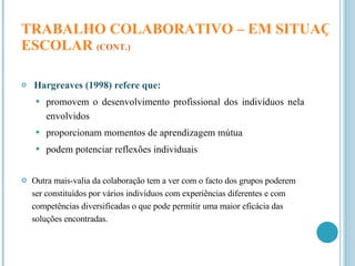 TRABALHO COLABORATIVO – EM SITUAÇÃO  ESCOLAR   (CONT.) Hargreaves (1998) refere que: promovem o desenvolvimento profissional dos indivíduos nela envolvidos proporcionam momentos de aprendizagem mútua podem potenciar reflexões individuais Outra mais-valia da colaboração tem a ver com o facto dos grupos poderem ser constituídos por vários indivíduos com experiências diferentes e com competências diversificadas o que pode permitir uma maior eficácia das soluções encontradas. 