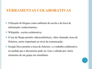 FERRAMENTAS COLABORATIVAS   Utilização de blogues como ambiente de escrita e de troca de informação/ conhecimentos; Wikipédia - escrita colaborativa; O uso do Skype permite videoconferência, vídeo chamada, troca de ficheiros, muito importante ao nível da comunicação; Google Docs permite a troca de ficheiros  e o trabalho colaborativo na medida que o documento pode ser visto e editado por vários elementos de um grupo em simultâneo. 