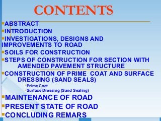 CONTENTS
ABSTRACT
INTRODUCTION
INVESTIGATIONS, DESIGNS AND
IMPROVEMENTS TO ROAD
SOILS FOR CONSTRUCTION
STEPS OF CONSTRUCTION FOR SECTION WITH
AMENDED PAVEMENT STRUCTURE
CONSTRUCTION OF PRIME COAT AND SURFACE
DRESSING (SAND SEALS)
Prime Coat
Surface Dressing (Sand Sealing)
MAINTENANCE OF ROAD
PRESENT STATE OF ROAD
CONCLUDING REMARS
 