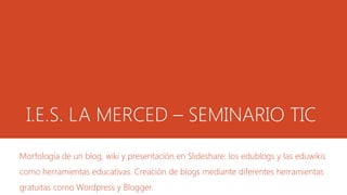 I.E.S. LA MERCED – SEMINARIO TIC 
Morfología de un blog, wiki y presentación en Slideshare: los edublogs y las eduwikis 
como herramientas educativas. Creación de blogs mediante diferentes herramientas 
gratuitas como Wordpress y Blogger. 
 