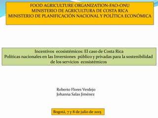 FOOD AGRICULTURE ORGANIZATION-FAO-ONU
MINISTERIO DE AGRICULTURA DE COSTA RICA
MINISTERIO DE PLANIFICACIÓN NACIONAL Y POLÍTICA ECONÓMICA
Incentivos ecosistémicos: El caso de Costa Rica
Políticas nacionales en las Inversiones público y privadas para la sostenibilidad
de los servicios ecosistémicos
Bogotá, 7 y 8 de julio de 2015
Roberto Flores Verdejo
Johanna Salas Jiménez
 