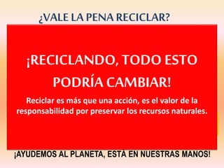 ¡La producción de residuos casi se
ha duplicado en los últimos 30 años!
¿VALE LA PENA RECICLAR?
Y una manera de solucionarlo es el reciclaje.
¡AYUDEMOS AL PLANETA, ESTÁ EN NUESTRAS MANOS!
Estamos transformando el planeta en
un enorme cubo de basura.
¡RECICLANDO,TODO ESTO
PODRÍA CAMBIAR!
Reciclar es más que una acción, es el valor de la
responsabilidad por preservar los recursos naturales.
 