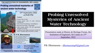 Presentation made at History & Heritage Forum, the
Institution of Engineers, Sri Lanka on 15th
September, 2022
Probing Unresolved
Mysteries of Ancient
Water Technology
P.B. Dharmasena – dharmasenapb@gmail.com
 
