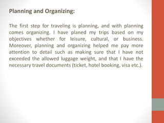 Planning and Organizing:
The first step for traveling is planning, and with planning
comes organizing. I have planed my trips based on my
objectives whether for leisure, cultural, or business.
Moreover, planning and organizing helped me pay more
attention to detail such as making sure that I have not
exceeded the allowed luggage weight, and that I have the
necessary travel documents (ticket, hotel booking, visa etc.).

 