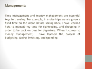 Management:
Time management and money management are essential
keys to traveling. For example, in cruise trips we are given a
fixed time on the island before sailing back. I have learned
how to manage my time for sightseeing, and shopping in
order to be back on time for departure. When it comes to
money management, I have learned the process of
budgeting, saving, investing, and spending.

 