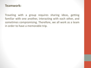 Teamwork:
Traveling with a group requires sharing ideas, getting
familiar with one another, interacting with each other, and
sometimes compromising. Therefore, we all work as a team
in order to have a memorable trip.

 