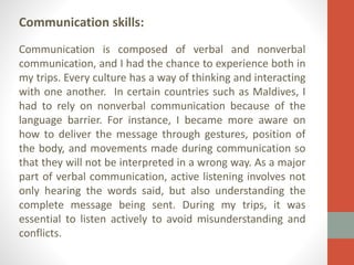 Communication skills:
Communication is composed of verbal and nonverbal
communication, and I had the chance to experience both in
my trips. Every culture has a way of thinking and interacting
with one another. In certain countries such as Maldives, I
had to rely on nonverbal communication because of the
language barrier. For instance, I became more aware on
how to deliver the message through gestures, position of
the body, and movements made during communication so
that they will not be interpreted in a wrong way. As a major
part of verbal communication, active listening involves not
only hearing the words said, but also understanding the
complete message being sent. During my trips, it was
essential to listen actively to avoid misunderstanding and
conflicts.

 