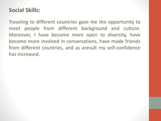Social Skills:
Traveling to different countries gave me the opportunity to
meet people from different background and culture.
Moreover, I have become more open to diversity, have
become more involved in conversations, have made friends
from different countries, and as aresult my self-confidence
has increased.

 
