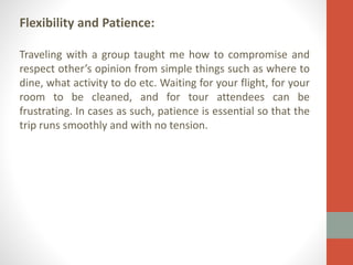 Flexibility and Patience:
Traveling with a group taught me how to compromise and
respect other’s opinion from simple things such as where to
dine, what activity to do etc. Waiting for your flight, for your
room to be cleaned, and for tour attendees can be
frustrating. In cases as such, patience is essential so that the
trip runs smoothly and with no tension.

 