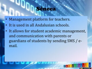 Séneca
• Management platform for teachers.
• It is used in all Andalusian schools.
• It allows for student academic management,
and communication with parents or
guardians of students by sending SMS / email.

 