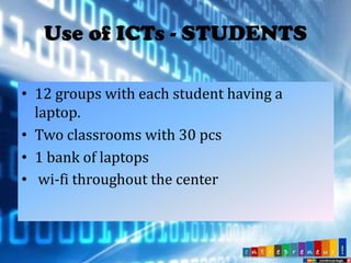 Use of ICTs - STUDENTS
• 12 groups with each student having a
laptop.
• Two classrooms with 30 pcs
• 1 bank of laptops
• wi-fi throughout the center

 