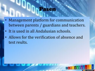 Pasen
• Management platform for communication
between parents / guardians and teachers.
• It is used in all Andalusian schools.
• Allows for the verification of absence and
test reults.

 