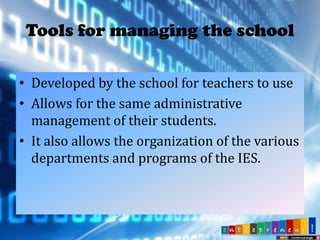 Tools for managing the school
• Developed by the school for teachers to use
• Allows for the same administrative
management of their students.
• It also allows the organization of the various
departments and programs of the IES.

 