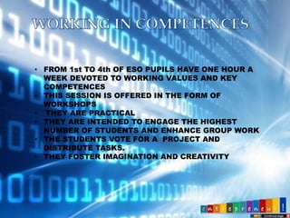 • FROM 1st TO 4th OF ESO PUPILS HAVE ONE HOUR A
WEEK DEVOTED TO WORKING VALUES AND KEY
COMPETENCES
• THIS SESSION IS OFFERED IN THE FORM OF
WORKSHOPS
• THEY ARE PRACTICAL
• THEY ARE INTENDED TO ENGAGE THE HIGHEST
NUMBER OF STUDENTS AND ENHANCE GROUP WORK
• THE STUDENTS VOTE FOR A PROJECT AND
DISTRIBUTE TASKS.
• THEY FOSTER IMAGINATION AND CREATIVITY

 