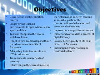 Objectives
•
•

•
•

•
•
•

Using ICTs in public education
centres
Create virtual learning
environments to open schools up in
space and time.
•
To make changes to the way in
•
which we learn .
Establish new realtionships within •
the educative community of
Andalusia.
•
Adequately train teachers to use
ICTs in education.
Train students in new fields of
learning.
Intervening in the current model of

the “information society”, creating
sustainable goals ​for the
transformation of education and
economic development.
Improve our competitiveness rates.
Initiate and consolidate a process of
digital literacy
Provide better quality of life to all
citizens of Andalusia.
Encouraging greater social and
territorial balance

 