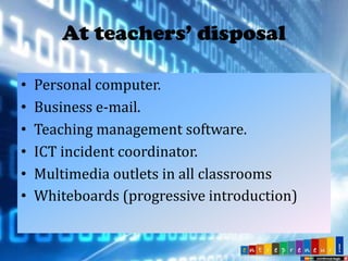 At teachers’ disposal
•
•
•
•
•
•

Personal computer.
Business e-mail.
Teaching management software.
ICT incident coordinator.
Multimedia outlets in all classrooms
Whiteboards (progressive introduction)

 