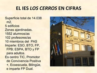 EL IES LOS CERROS EN CIFRAS
Superficie total de 14.038
m2,
5 edificios
Zonas ajardinadas.
1552 alumnos/as
102 profesores/as
10 miembros del PAS
Imparte: ESO, BTO, FP,
FPB; ESPA, BTO y FP
para adultos.
Es centro TIC, Promotor
de Convivencia Positiva
+, Ecoescuela, Bilingüe,
e imparte FP Dual.
 
