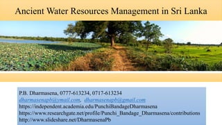 Ancient Water Resources Management in Sri Lanka
P.B. Dharmasena, 0777-613234, 0717-613234
dharmasenapb@ymail.com, dharmasenapb@gmail.com
https://independent.academia.edu/PunchiBandageDharmasena
https://www.researchgate.net/profile/Punchi_Bandage_Dharmasena/contributions
http://www.slideshare.net/DharmasenaPb
 