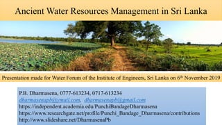 Ancient Water Resources Management in Sri Lanka
P.B. Dharmasena, 0777-613234, 0717-613234
dharmasenapb@ymail.com, dharmasenapb@gmail.com
https://independent.academia.edu/PunchiBandageDharmasena
https://www.researchgate.net/profile/Punchi_Bandage_Dharmasena/contributions
http://www.slideshare.net/DharmasenaPb
Presentation made for Water Forum of the Institute of Engineers, Sri Lanka on 6th November 2019
 