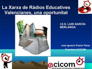 La Xarxa de Ràdios Educatives
Valencianes, una oportunitat
I.E.S. LUIS GARCÍA
BERLANGA

Jose Ignacio Pastor Pérez
President ACICOM

 