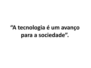 “A tecnologia é um avanço
para a sociedade”.
 
