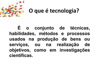 O que é tecnologia?
É o conjunto de técnicas,
habilidades, métodos e processos
usados na produção de bens ou
serviços, ou na realização de
objetivos, como em investigações
científicas.
 