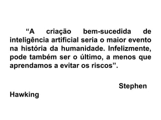 “A criação bem-sucedida de
inteligência artificial seria o maior evento
na história da humanidade. Infelizmente,
pode também ser o último, a menos que
aprendamos a evitar os riscos”.
Stephen
Hawking
 