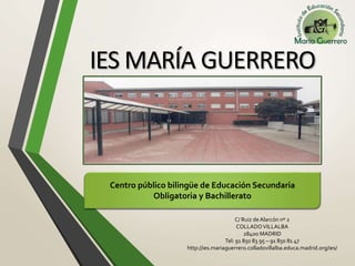 IES MARÍA GUERRERO
Centro público bilingüe de Educación Secundaria
Obligatoria y Bachillerato
C/ Ruiz deAlarcón nº 2
COLLADOVILLALBA
28400 MADRID
Tel: 91 850 83 95 – 91 850 81 47
http://ies.mariaguerrero.colladovillalba.educa.madrid.org/ies/
 
