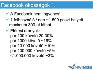  A Facebook nem ingyenes!
 1 felhasználó / nap ~1.500 poszt helyett
maximum 300-at láthat
 Elérési arányok:
pár 100 követő 20-30%
pár 1000 követő ~16%
pár 10.000 követő ~10%
pár 100.000 követő ~5%
<1.000.000 követő ~3%
Facebook okosságok 1.
 