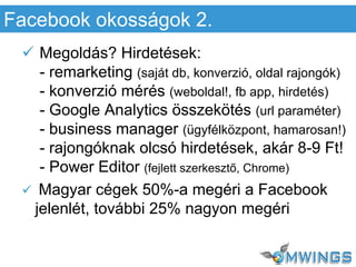  Megoldás? Hirdetések:
- remarketing (saját db, konverzió, oldal rajongók)
- konverzió mérés (weboldal!, fb app, hirdetés)
- Google Analytics összekötés (url paraméter)
- business manager (ügyfélközpont, hamarosan!)
- rajongóknak olcsó hirdetések, akár 8-9 Ft!
- Power Editor (fejlett szerkesztő, Chrome)
 Magyar cégek 50%-a megéri a Facebook
jelenlét, további 25% nagyon megéri
Facebook okosságok 2.
 