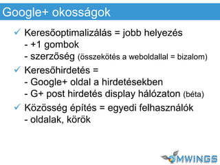  Keresőoptimalizálás = jobb helyezés
- +1 gombok
- szerzőség (összekötés a weboldallal = bizalom)
 Keresőhirdetés =
- Google+ oldal a hirdetésekben
- G+ post hirdetés display hálózaton (béta)
 Közösség építés = egyedi felhasználók
- oldalak, körök
Google+ okosságok
 
