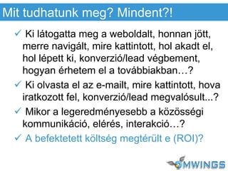  Ki látogatta meg a weboldalt, honnan jött,
merre navigált, mire kattintott, hol akadt el,
hol lépett ki, konverzió/lead végbement,
hogyan érhetem el a továbbiakban…?
 Ki olvasta el az e-mailt, mire kattintott, hova
iratkozott fel, konverzió/lead megvalósult...?
 Mikor a legeredményesebb a közösségi
kommunikáció, elérés, interakció…?
 A befektetett költség megtérült e (ROI)?
Mit tudhatunk meg? Mindent?!
 