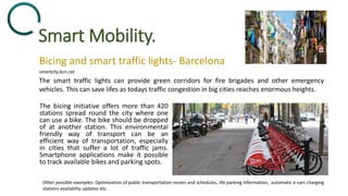 Smart Mobility.
The bicing initiative offers more than 420
stations spread round the city where one
can use a bike. The bike should be dropped
of at another station. This environmental
friendly way of transport can be an
efficient way of transportation, especially
in cities that suffer a lot of traffic jams.
Smartphone applications make it possible
to track available bikes and parking spots.
Bicing and smart traffic lights- Barcelona
The smart traffic lights can provide green corridors for fire brigades and other emergency
vehicles. This can save lifes as todays traffic congestion in big cities reaches enormous heights.
smartcity.bcn.cat
Other possible examples: Optimization of public transportation routes and schedules, life parking information, automatic e-cars charging
stations availabilty updates etc.
 