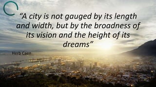 “A city is not gauged by its length
and width, but by the broadness of
its vision and the height of its
dreams”
Herb Caen
 