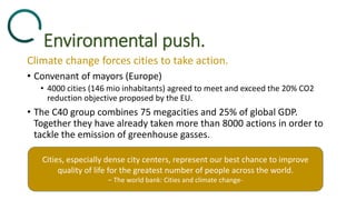 Environmental push.
Climate change forces cities to take action.
• Convenant of mayors (Europe)
• 4000 cities (146 mio inhabitants) agreed to meet and exceed the 20% CO2
reduction objective proposed by the EU.
• The C40 group combines 75 megacities and 25% of global GDP.
Together they have already taken more than 8000 actions in order to
tackle the emission of greenhouse gasses.
Cities, especially dense city centers, represent our best chance to improve
quality of life for the greatest number of people across the world.
– The world bank: Cities and climate change-
 