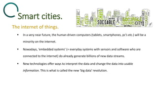 Smart cities.
The internet of things.
 In a very near future, the human driven computers (tablets, smartphones, pc’s etc.) will be a
minority on the internet.
 Nowadays, ‘embedded systems’ (= everyday systems with sensors and software who are
connected to the internet) do already generate billions of new data streams.
 New technologies offer ways to interpret the data and change the data into usable
information. This is what is called the new ‘big data’ revolution.
 