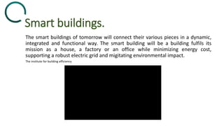 Smart buildings.
The smart buildings of tomorrow will connect their various pieces in a dynamic,
integrated and functional way. The smart building will be a building fulfils its
mission as a house, a factory or an office while minimizing energy cost,
supporting a robust electric grid and migitating environmental impact.
The institute for building efficiency
 