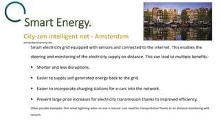 Smart Energy.
City-zen intelligent net - Amsterdam
Smart electricity grid equipped with sensors and connected to the internet. This enables the
steering and monitoring of the electricity supply on-distance. This can lead to multiple benefits:
 Shorter and less disruptions.
 Easier to supply self-generated energy back to the grid.
 Easier to incorporate charging stations for e-cars into the network.
 Prevent large price increases for electricity transmission thanks to improved efficiency.
Other possible examples: Dim street lightning when no-one is around. Less need for transportation thanks to on-distance monitoring with
sensors.
amsterdamsmartcity.com
 