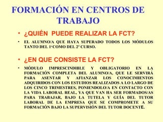 FORMACIÓN EN CENTROS DE
TRABAJO
• ¿QUIÉN PUEDE REALIZAR LA FCT?
• EL ALUMNO/A QUE HAYA SUPERADO TODOS LOS MÓDULOS
TANTO DEL 1er
COMO DEL 2º CURSO.
• ¿EN QUE CONSISTE LA FCT?
• MÓDULO IMPRESCINDIBLE Y OBLIGATORIO EN LA
FORMACIÓN COMPLETA DEL ALUMNO/A, QUE LE SERVIRÁ
PARA ASENTAR Y AFIANZAR LOS CONOCIMIENTOS
ADQUIRIDOS CON LOS ESTUDIOS REALIZADOS A LO LARGO DE
LOS CINCO TRIMESTRES, PONIENDOLO/A EN CONTACTO CON
LA VIDA LABORAL REAL, YA QUE VAN HA SER FORMADOS/AS
PARA TRABAJAR, BAJO LA TUTELA Y GUÍA DEL TUTOR
LABORAL DE LA EMPRESA QUE SE COMPROMETE A SU
FORMACIÓN BAJO LA SUPERVISIÓN DEL TUTOR DOCENTE.
 