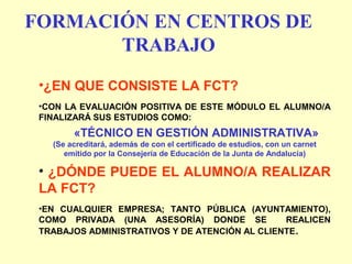 FORMACIÓN EN CENTROS DE
TRABAJO
•¿EN QUE CONSISTE LA FCT?
•CON LA EVALUACIÓN POSITIVA DE ESTE MÓDULO EL ALUMNO/A
FINALIZARÁ SUS ESTUDIOS COMO:
«TÉCNICO EN GESTIÓN ADMINISTRATIVA»
(Se acreditará, además de con el certificado de estudios, con un carnet
emitido por la Consejería de Educación de la Junta de Andalucía)
• ¿DÓNDE PUEDE EL ALUMNO/A REALIZAR
LA FCT?
•EN CUALQUIER EMPRESA; TANTO PÚBLICA (AYUNTAMIENTO),
COMO PRIVADA (UNA ASESORÍA) DONDE SE REALICEN
TRABAJOS ADMINISTRATIVOS Y DE ATENCIÓN AL CLIENTE.
 