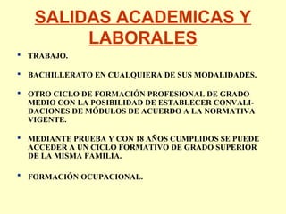 SALIDAS ACADEMICAS Y
LABORALES
 TRABAJO.
 BACHILLERATO EN CUALQUIERA DE SUS MODALIDADES.
 OTRO CICLO DE FORMACIÓN PROFESIONAL DE GRADO
MEDIO CON LA POSIBILIDAD DE ESTABLECER CONVALI-
DACIONES DE MÓDULOS DE ACUERDO A LA NORMATIVA
VIGENTE.
 MEDIANTE PRUEBA Y CON 18 AÑOS CUMPLIDOS SE PUEDE
ACCEDER A UN CICLO FORMATIVO DE GRADO SUPERIOR
DE LA MISMA FAMILIA.
 FORMACIÓN OCUPACIONAL.
 
