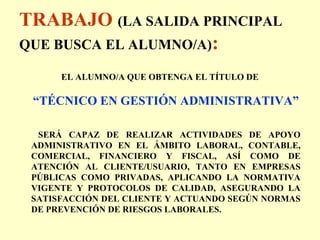 TRABAJO (LA SALIDA PRINCIPAL
QUE BUSCA EL ALUMNO/A):
EL ALUMNO/A QUE OBTENGA EL TÍTULO DE
“TÉCNICO EN GESTIÓN ADMINISTRATIVA”
SERÁ CAPAZ DE REALIZAR ACTIVIDADES DE APOYO
ADMINISTRATIVO EN EL ÁMBITO LABORAL, CONTABLE,
COMERCIAL, FINANCIERO Y FISCAL, ASÍ COMO DE
ATENCIÓN AL CLIENTE/USUARIO, TANTO EN EMPRESAS
PÚBLICAS COMO PRIVADAS, APLICANDO LA NORMATIVA
VIGENTE Y PROTOCOLOS DE CALIDAD, ASEGURANDO LA
SATISFACCIÓN DEL CLIENTE Y ACTUANDO SEGÚN NORMAS
DE PREVENCIÓN DE RIESGOS LABORALES.
 