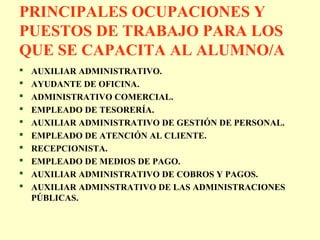 PRINCIPALES OCUPACIONES Y
PUESTOS DE TRABAJO PARA LOS
QUE SE CAPACITA AL ALUMNO/A
 AUXILIAR ADMINISTRATIVO.
 AYUDANTE DE OFICINA.
 ADMINISTRATIVO COMERCIAL.
 EMPLEADO DE TESORERÍA.
 AUXILIAR ADMINISTRATIVO DE GESTIÓN DE PERSONAL.
 EMPLEADO DE ATENCIÓN AL CLIENTE.
 RECEPCIONISTA.
 EMPLEADO DE MEDIOS DE PAGO.
 AUXILIAR ADMINISTRATIVO DE COBROS Y PAGOS.
 AUXILIAR ADMINSTRATIVO DE LAS ADMINISTRACIONES
PÚBLICAS.
 