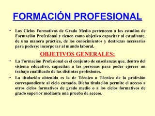 FORMACIÓN PROFESIONAL
• Los Ciclos Formativos de Grado Medio pertenecen a los estudios de
Formación Profesional y tienen como objetivo capacitar al estudiante,
de una manera práctica, de los conocimientos y destrezas necesarias
para poderse incorporar al mundo laboral.
OBJETIVOS GENERALES:
• La Formación Profesional es el conjunto de enseñanzas que, dentro del
sistema educativo, capacitan a las personas para poder ejercer un
trabajo cualificado de las distintas profesiones.
• La titulación obtenida es la de Técnico o Técnica de la profesión
correspondiente al ciclo cursado. Dicha titulación permite el acceso a
otros ciclos formativos de grado medio o a los ciclos formativos de
grado superior mediante una prueba de acceso.
 